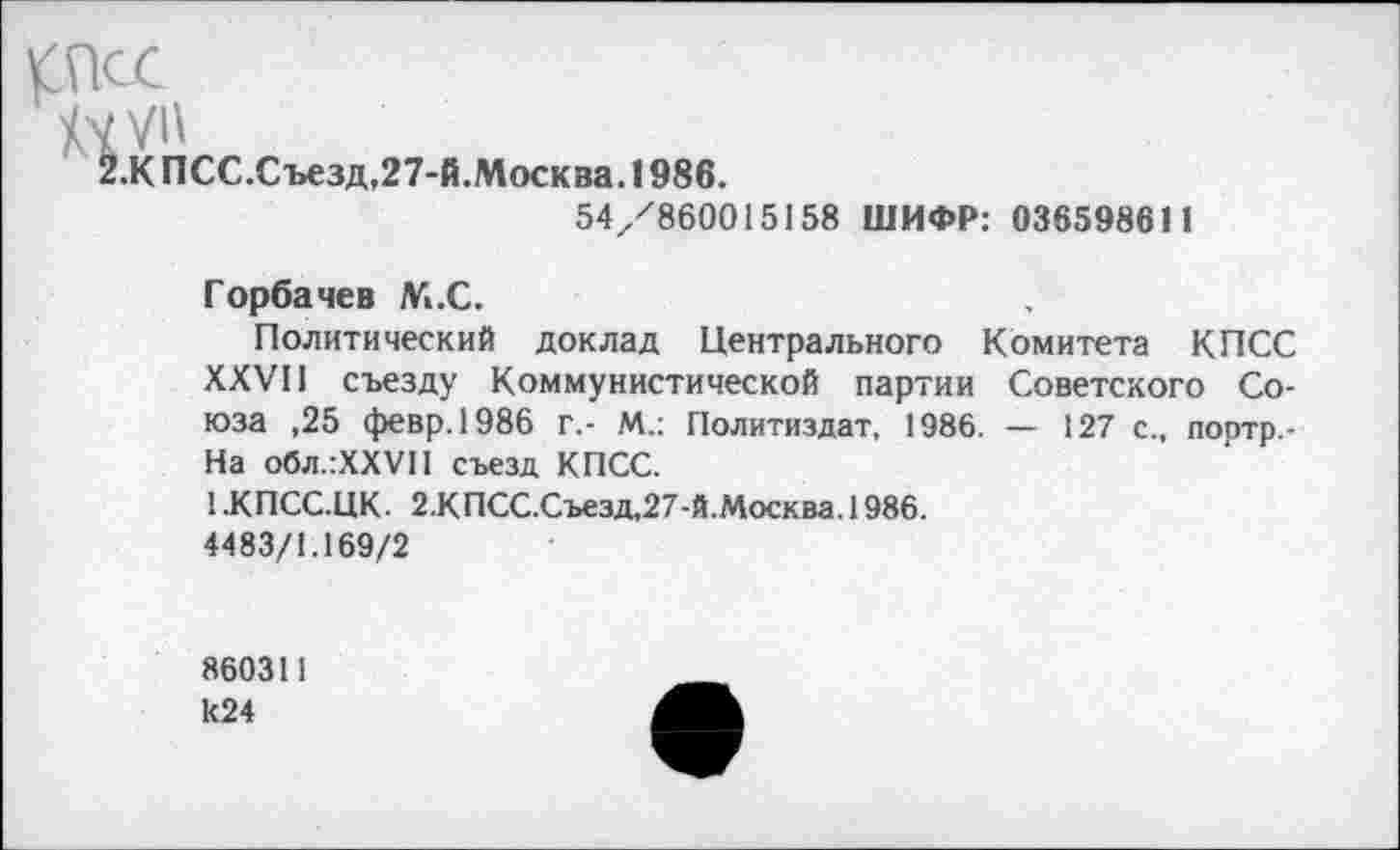 ﻿КПСС
.К ПСС.Съезд,27-й.Москва. 1986.
54/860015158 ШИФР: 036598611
Горбачев М.С.
Политический доклад Центрального Комитета КПСС XXVII съезду Коммунистической партии Советского Союза ,25 февр.1986 г.- М.: Политиздат, 1986. — 127 с., портр,-На обл.:ХХУП съезд КПСС.
1 .КПСС.ЦК. 2.КПСС.Съезд,27-й.Москва. 1986.
4483/1.169/2
860311 к24